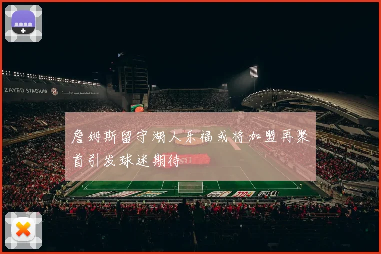 詹姆斯留守湖人乐福或将加盟再聚首引发球迷期待