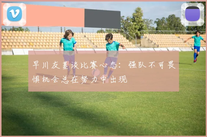 早川友基谈比赛心态：强队不可畏惧机会总在努力中出现