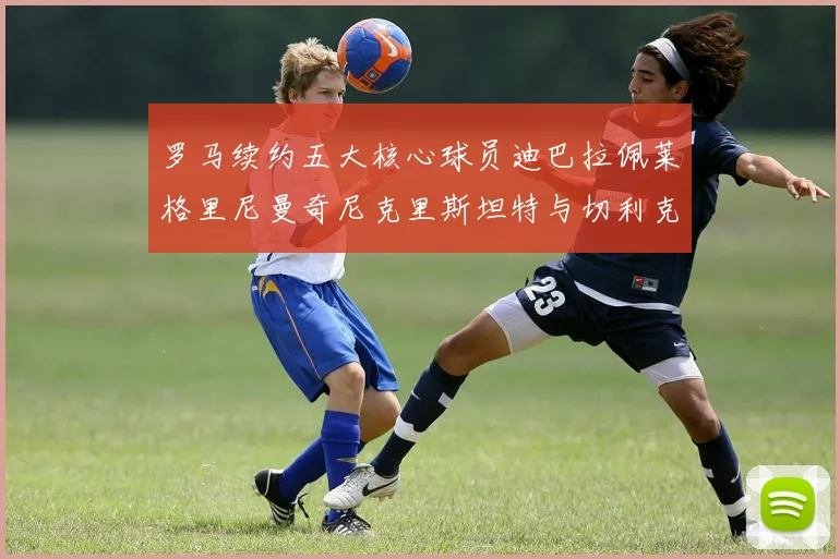 罗马续约五大核心球员迪巴拉佩莱格里尼曼奇尼克里斯坦特与切利克共创未来