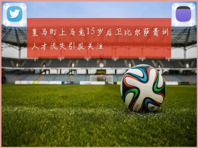 皇马盯上马竞15岁后卫比尔萨青训人才流失引发关注