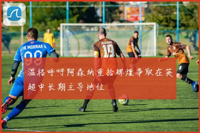 温格呼吁阿森纳重拾辉煌争取在英超中长期主导地位