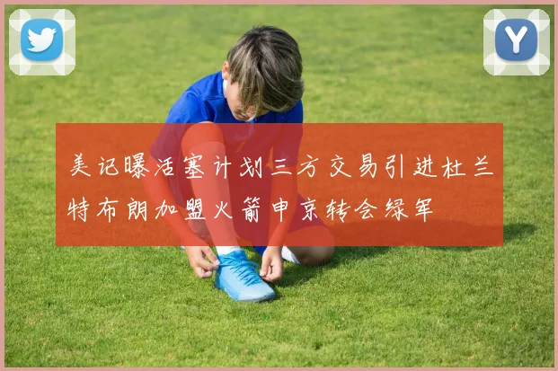 美记曝活塞计划三方交易引进杜兰特布朗加盟火箭申京转会绿军