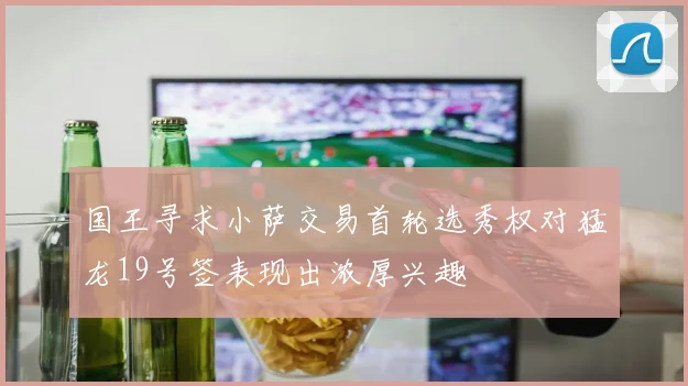 国王寻求小萨交易首轮选秀权对猛龙19号签表现出浓厚兴趣