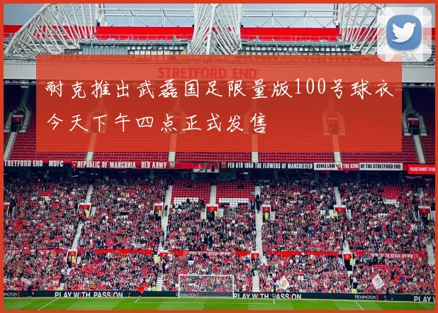 耐克推出武磊国足限量版100号球衣今天下午四点正式发售