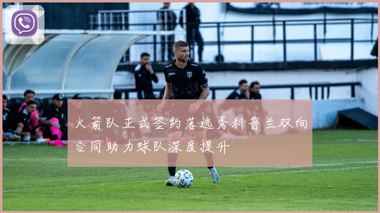 火箭队正式签约落选秀科普兰双向合同助力球队深度提升