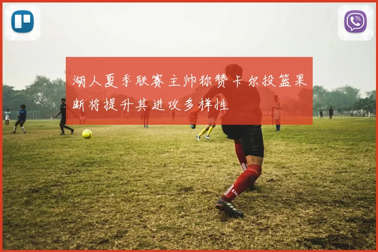 湖人夏季联赛主帅称赞卡尔投篮果断将提升其进攻多样性