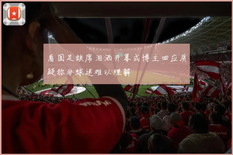 看国足缺席泪洒开幕式博主回应质疑称非球迷难以理解