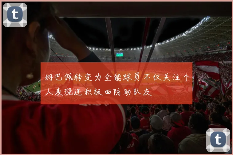 姆巴佩转变为全能球员不仅关注个人表现还积极回防助队友