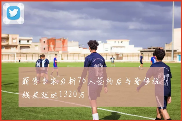 薪资专家分析76人签约后与奢侈税线差距达1320万