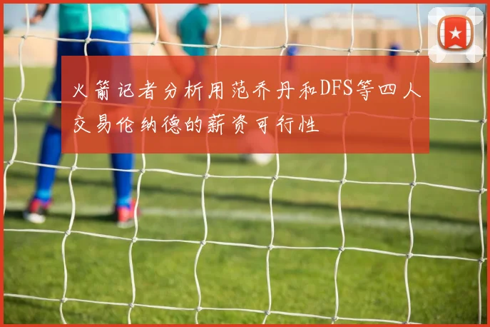 火箭记者分析用范乔丹和DFS等四人交易伦纳德的薪资可行性