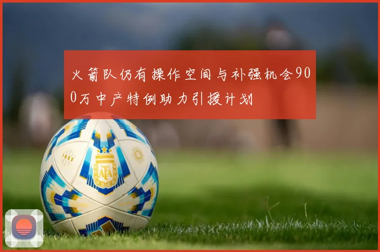 火箭队仍有操作空间与补强机会900万中产特例助力引援计划