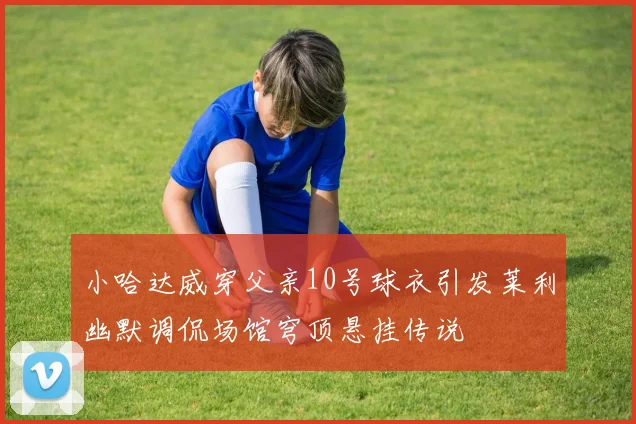 小哈达威穿父亲10号球衣引发莱利幽默调侃场馆穹顶悬挂传说