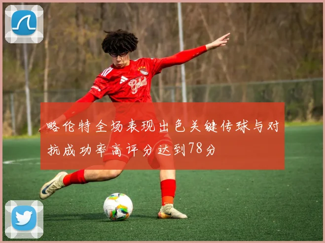 略伦特全场表现出色关键传球与对抗成功率高评分达到78分