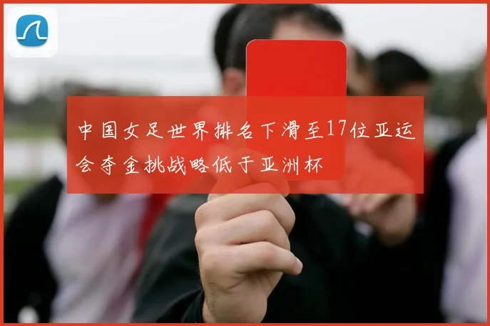 中国女足世界排名下滑至17位亚运会夺金挑战略低于亚洲杯