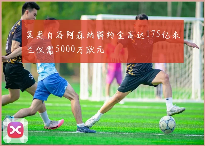 莱奥自荐阿森纳解约金高达175亿米兰仅需5000万欧元