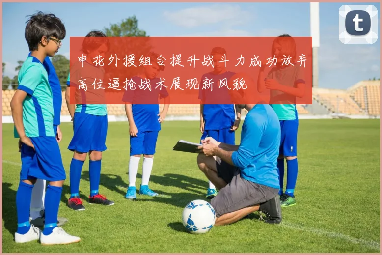 申花外援组合提升战斗力成功放弃高位逼抢战术展现新风貌