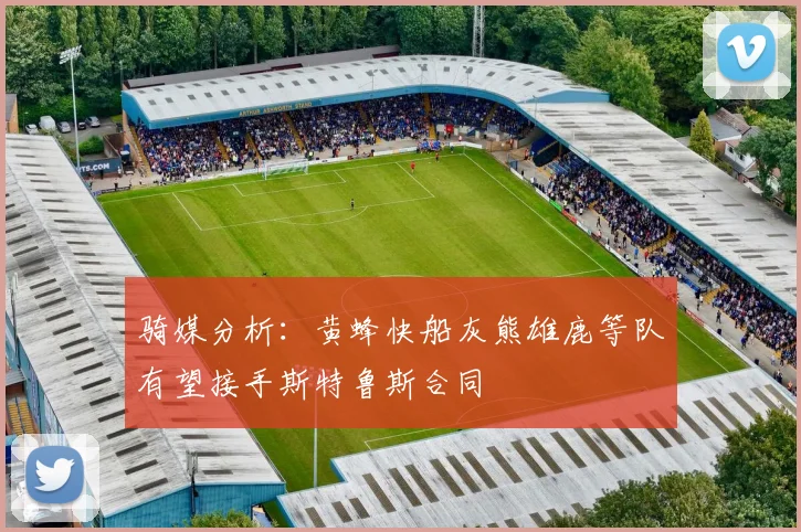 骑媒分析：黄蜂快船灰熊雄鹿等队有望接手斯特鲁斯合同